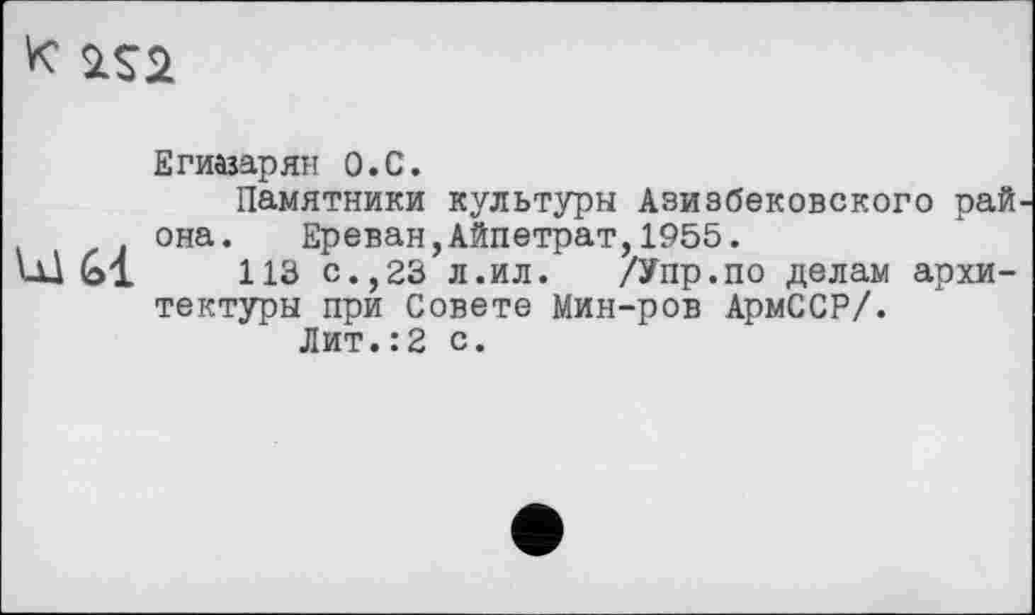 ﻿«
Егиазарян о.С.
Памятники культуры Азиэбековского рай она. Ереван,Айпетрат,1955.
113 с.,23 л.ил. /Упр.по делам архитектуры при Совете Мин-ров АрмССР/.
Лит.:2 с.